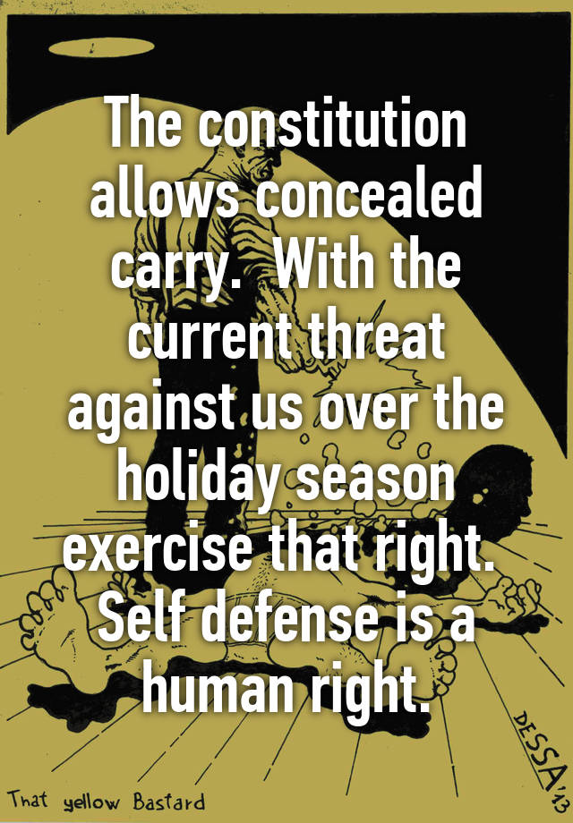 The constitution allows concealed carry.  With the current threat against us over the holiday season exercise that right.  Self defense is a human right.