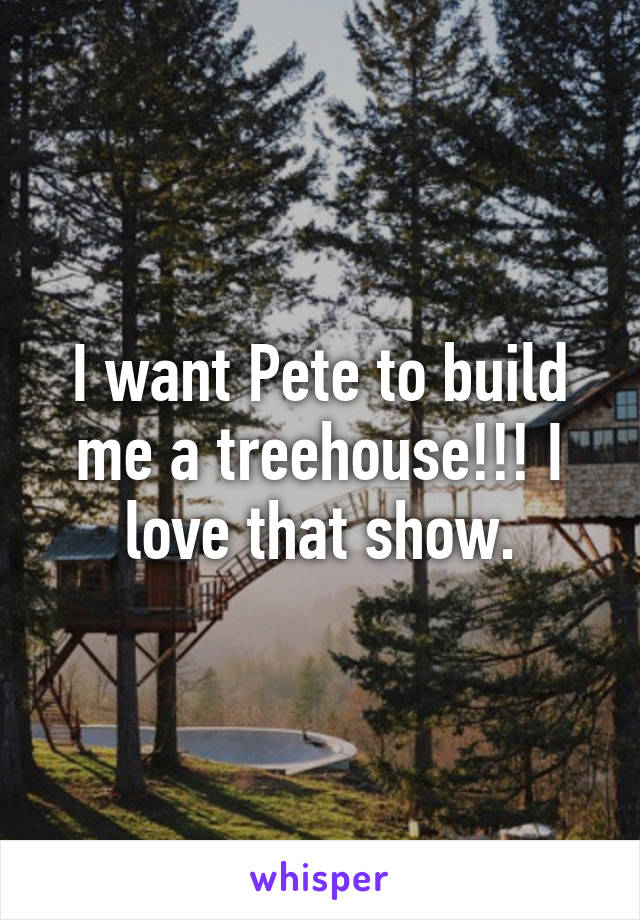 I want Pete to build me a treehouse!!! I love that show.