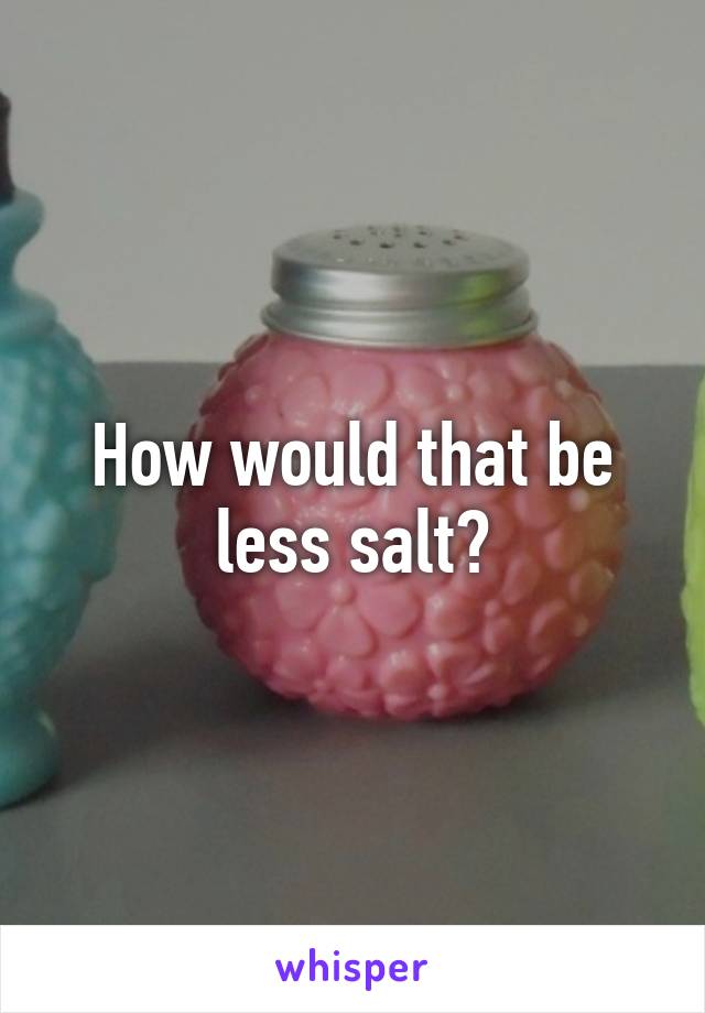 How would that be less salt?