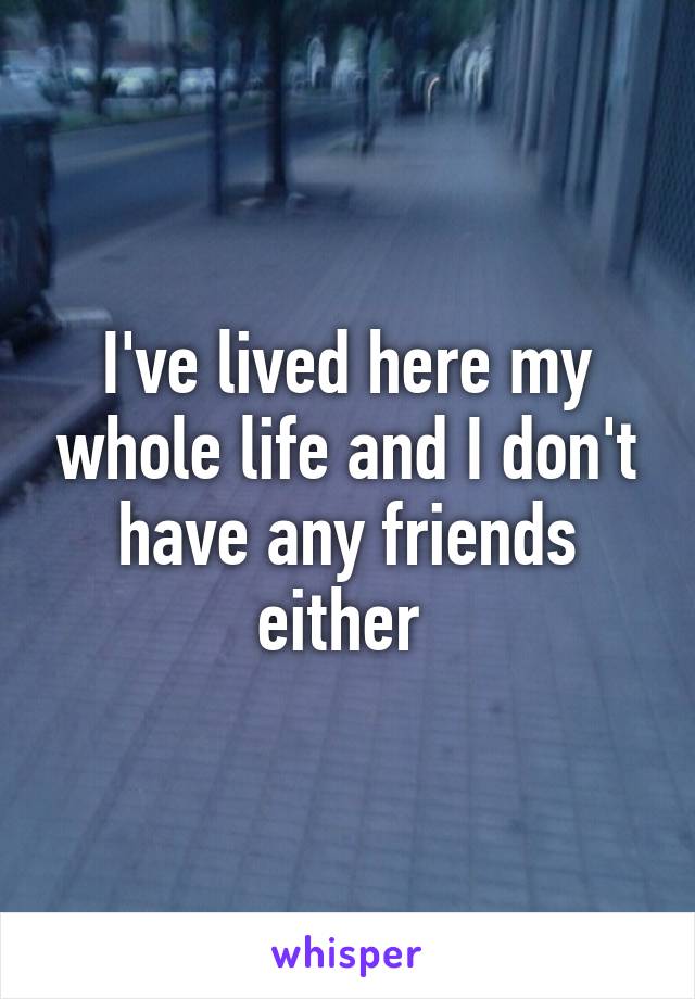 I've lived here my whole life and I don't have any friends either 