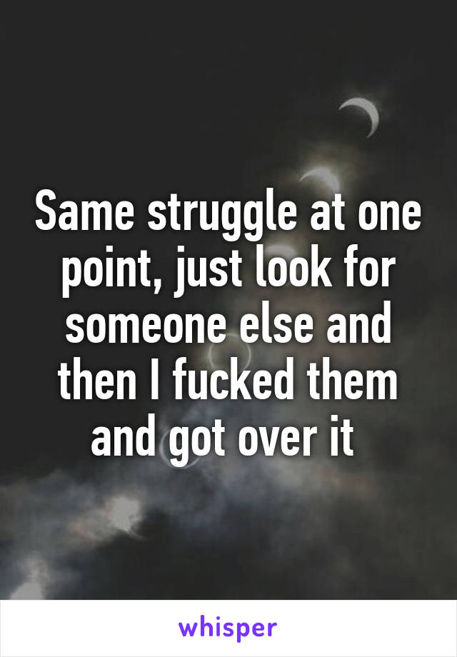 Same struggle at one point, just look for someone else and then I fucked them and got over it 