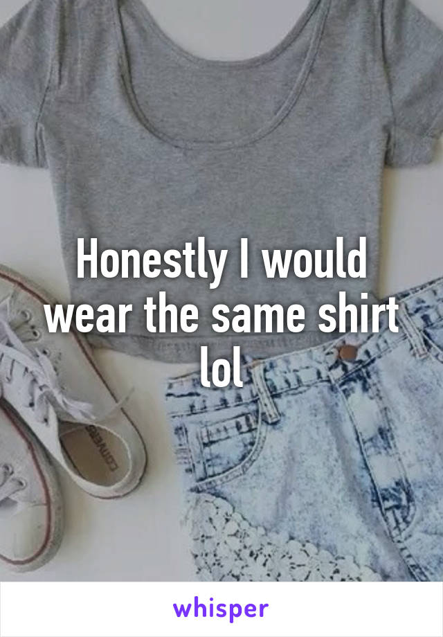 Honestly I would wear the same shirt lol