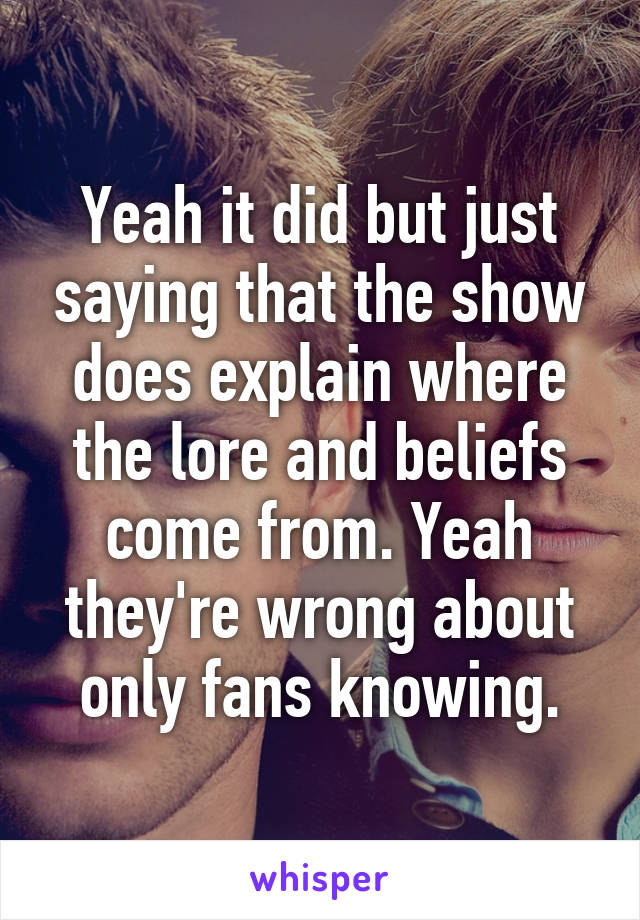 Yeah it did but just saying that the show does explain where the lore and beliefs come from. Yeah they're wrong about only fans knowing.