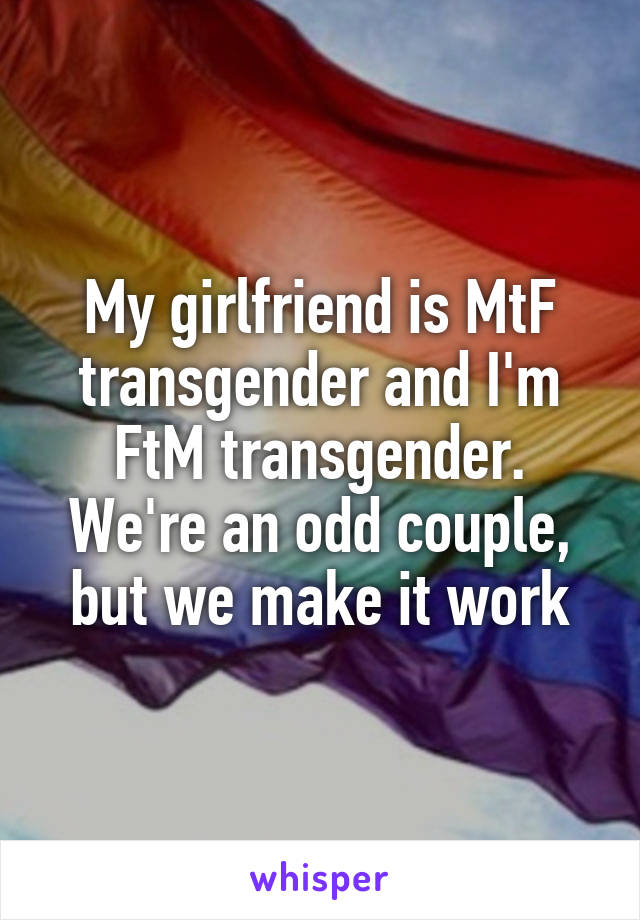 My girlfriend is MtF transgender and I'm FtM transgender. We're an odd couple, but we make it work