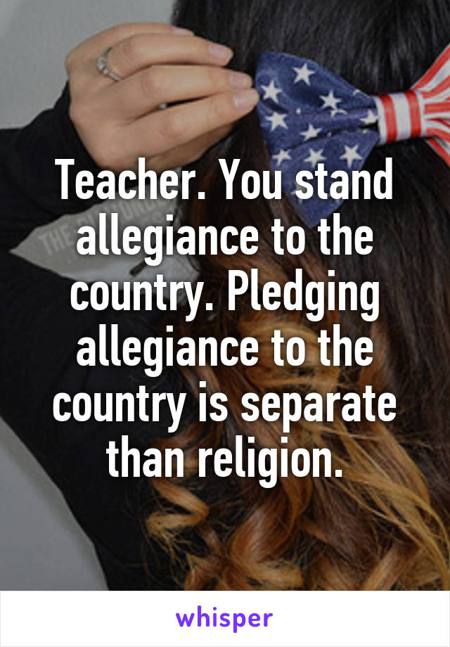 Teacher. You stand allegiance to the country. Pledging allegiance to the country is separate than religion.