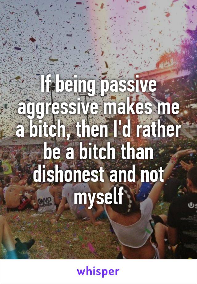 If being passive aggressive makes me a bitch, then I'd rather be a bitch than dishonest and not myself