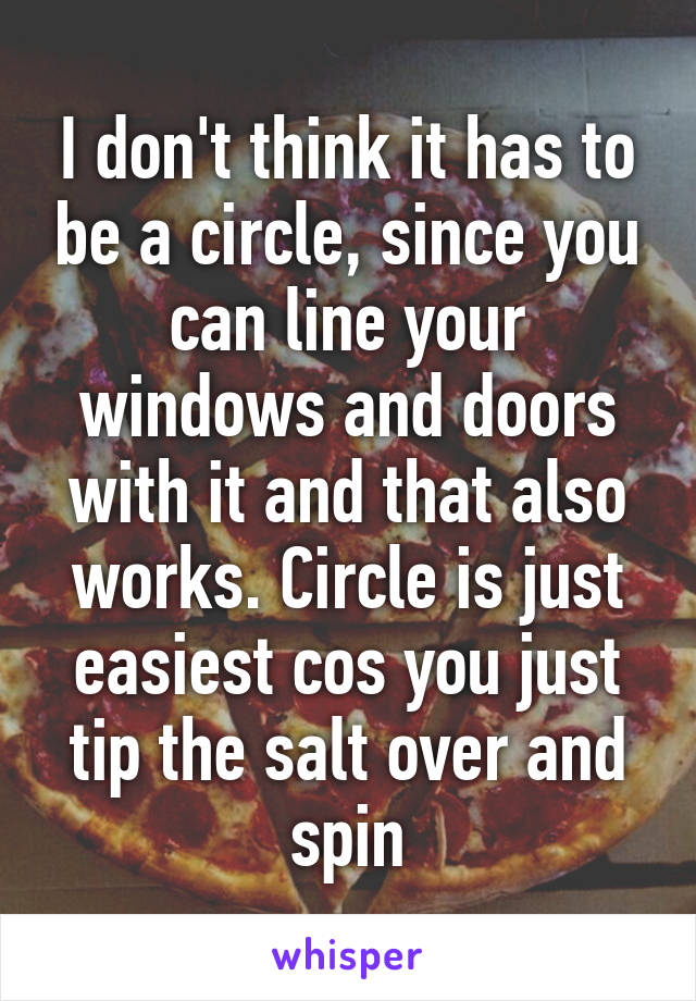 I don't think it has to be a circle, since you can line your windows and doors with it and that also works. Circle is just easiest cos you just tip the salt over and spin