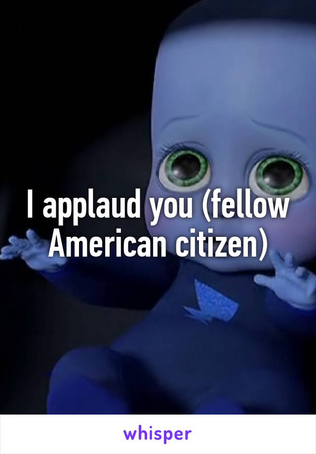 I applaud you (fellow American citizen)