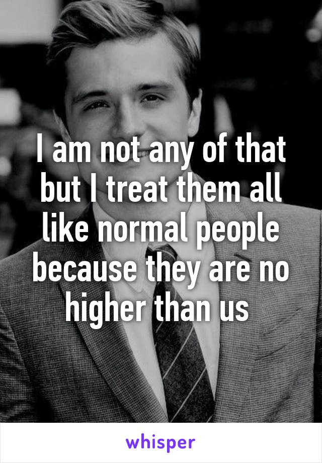 I am not any of that but I treat them all like normal people because they are no higher than us 