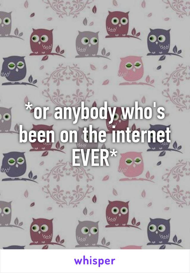 *or anybody who's been on the internet EVER*