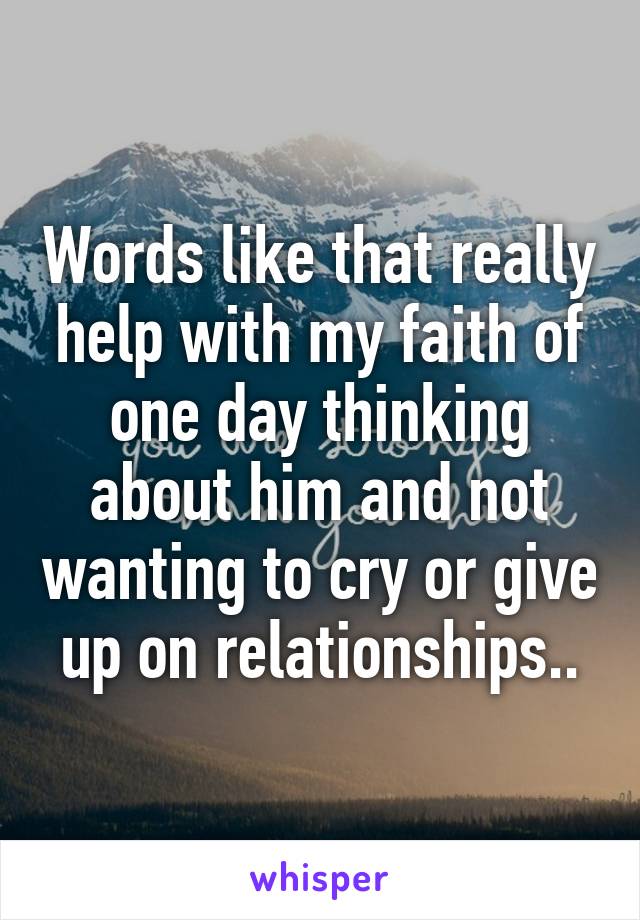 Words like that really help with my faith of one day thinking about him and not wanting to cry or give up on relationships..