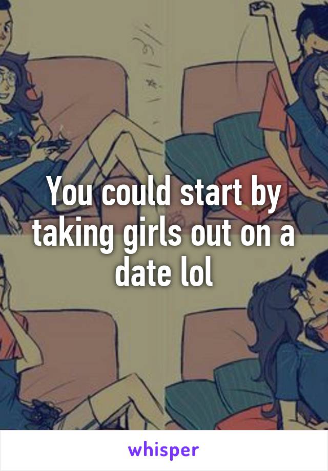 You could start by taking girls out on a date lol