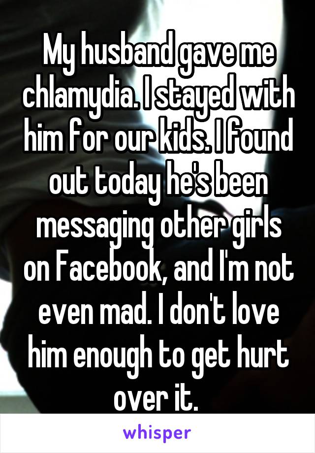 My husband gave me chlamydia. I stayed with him for our kids. I found out today he's been messaging other girls on Facebook, and I'm not even mad. I don't love him enough to get hurt over it. 