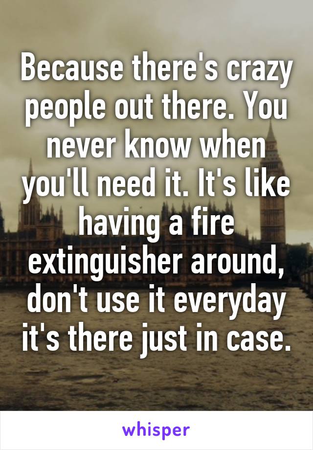 Because there's crazy people out there. You never know when you'll need it. It's like having a fire extinguisher around, don't use it everyday it's there just in case. 