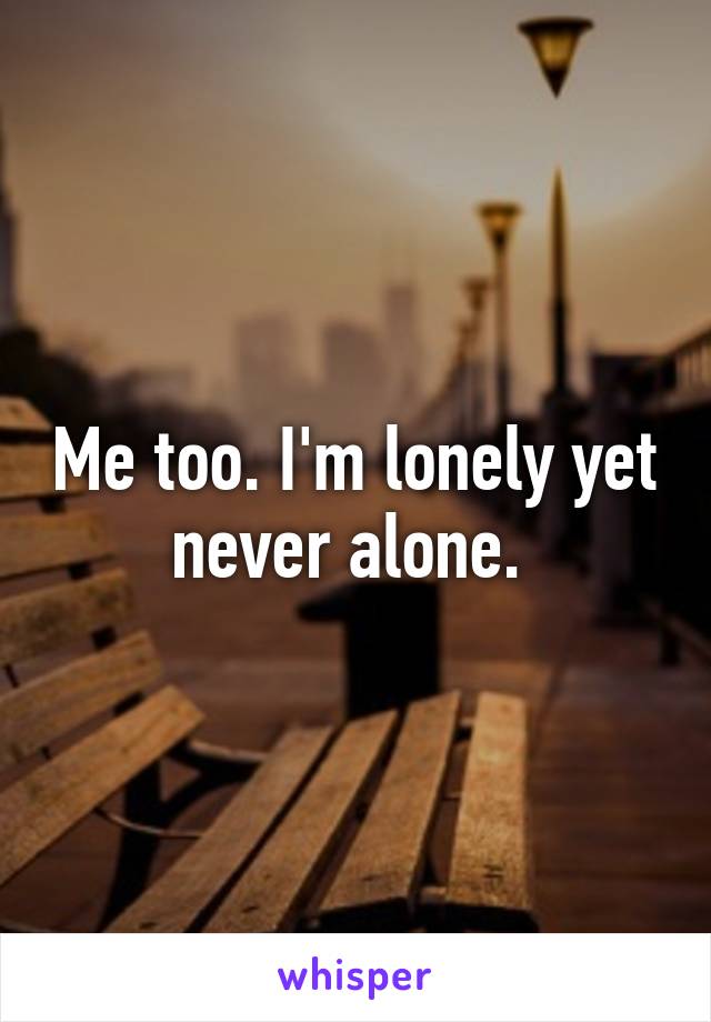 Me too. I'm lonely yet never alone. 