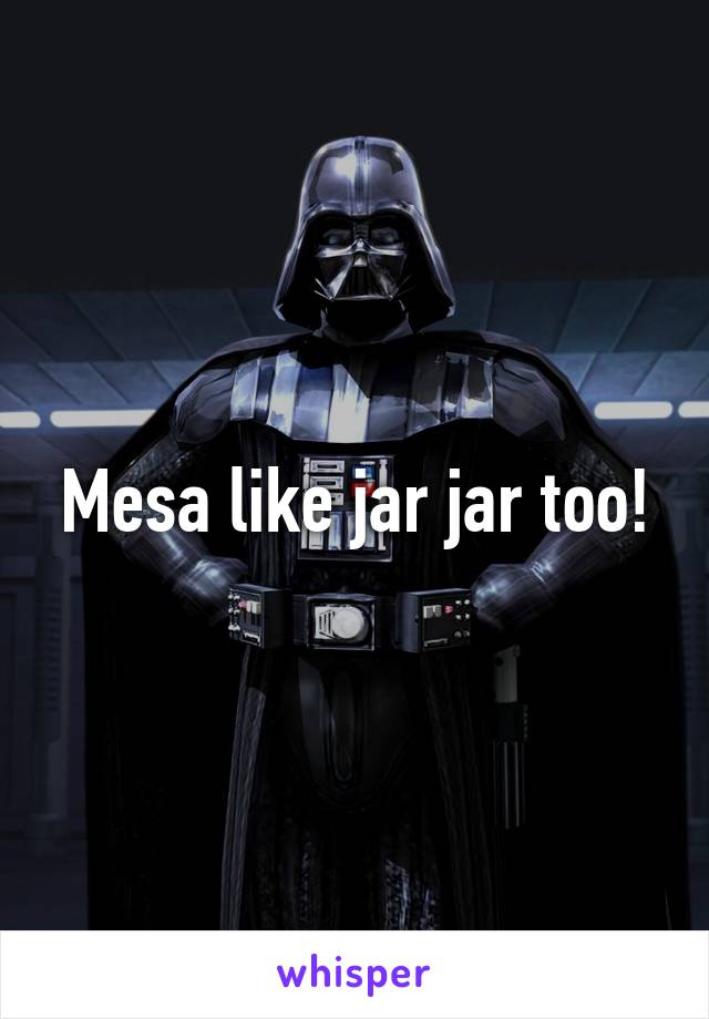 Mesa like jar jar too!