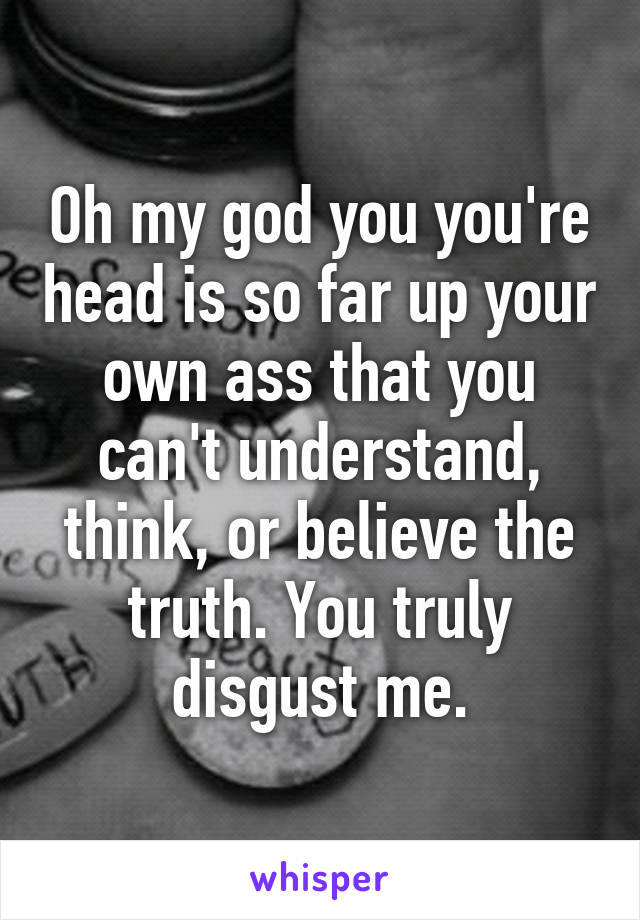 Oh my god you you're head is so far up your own ass that you can't understand, think, or believe the truth. You truly disgust me.