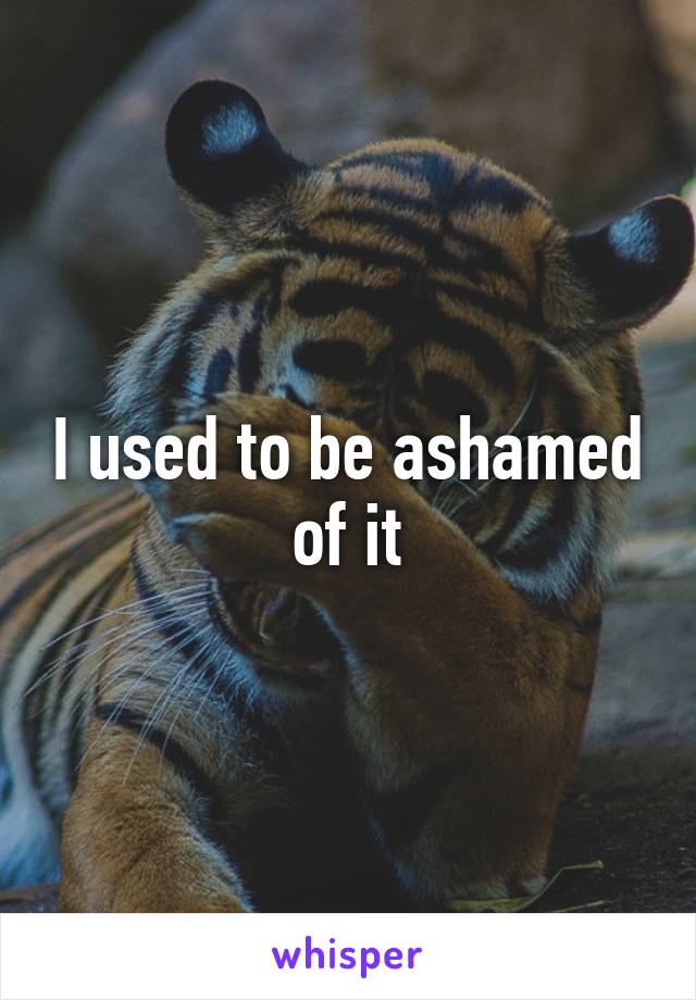 I used to be ashamed of it