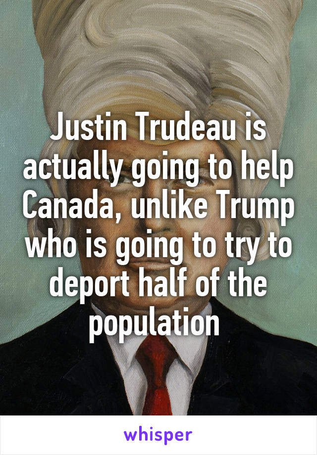 Justin Trudeau is actually going to help Canada, unlike Trump who is going to try to deport half of the population 