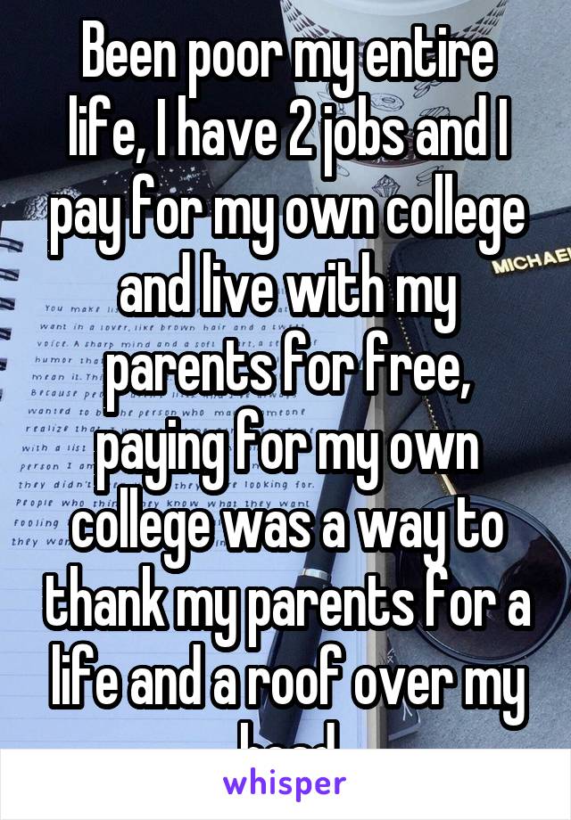 Been poor my entire life, I have 2 jobs and I pay for my own college and live with my parents for free, paying for my own college was a way to thank my parents for a life and a roof over my head