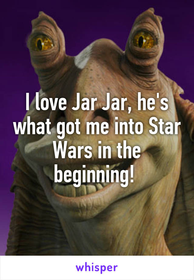 I love Jar Jar, he's what got me into Star Wars in the beginning! 