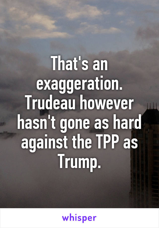 That's an exaggeration. Trudeau however hasn't gone as hard against the TPP as Trump.