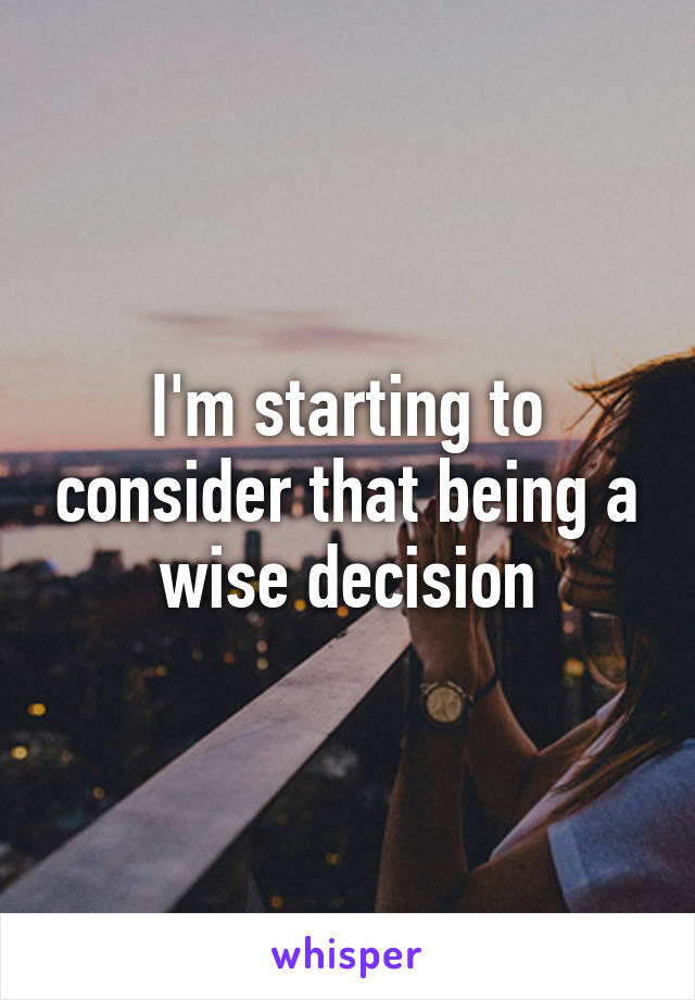 I'm starting to consider that being a wise decision