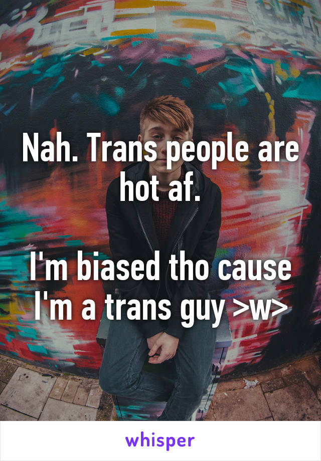 Nah. Trans people are hot af.

I'm biased tho cause I'm a trans guy >w>
