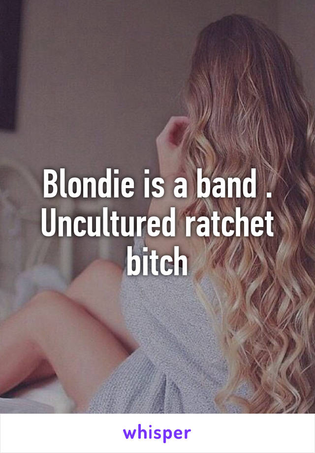 Blondie is a band . Uncultured ratchet bitch