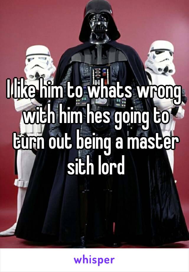 I like him to whats wrong with him hes going to turn out being a master sith lord