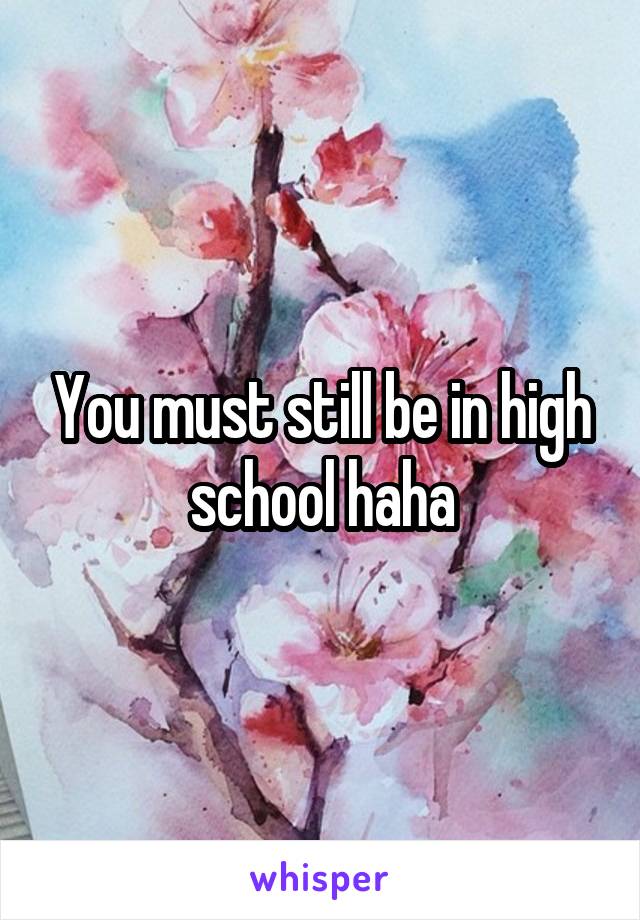You must still be in high school haha