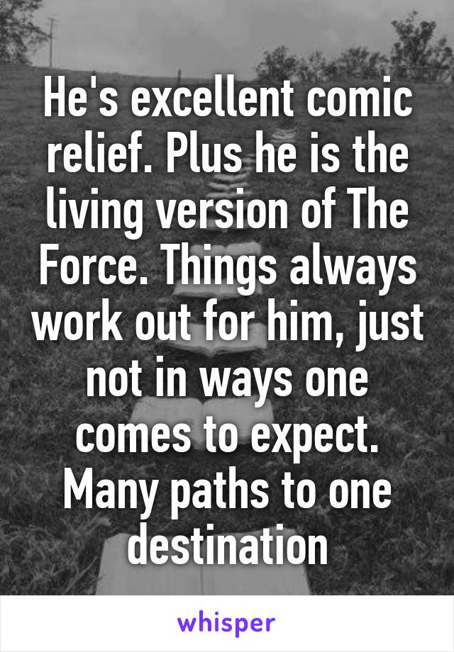 He's excellent comic relief. Plus he is the living version of The Force. Things always work out for him, just not in ways one comes to expect. Many paths to one destination