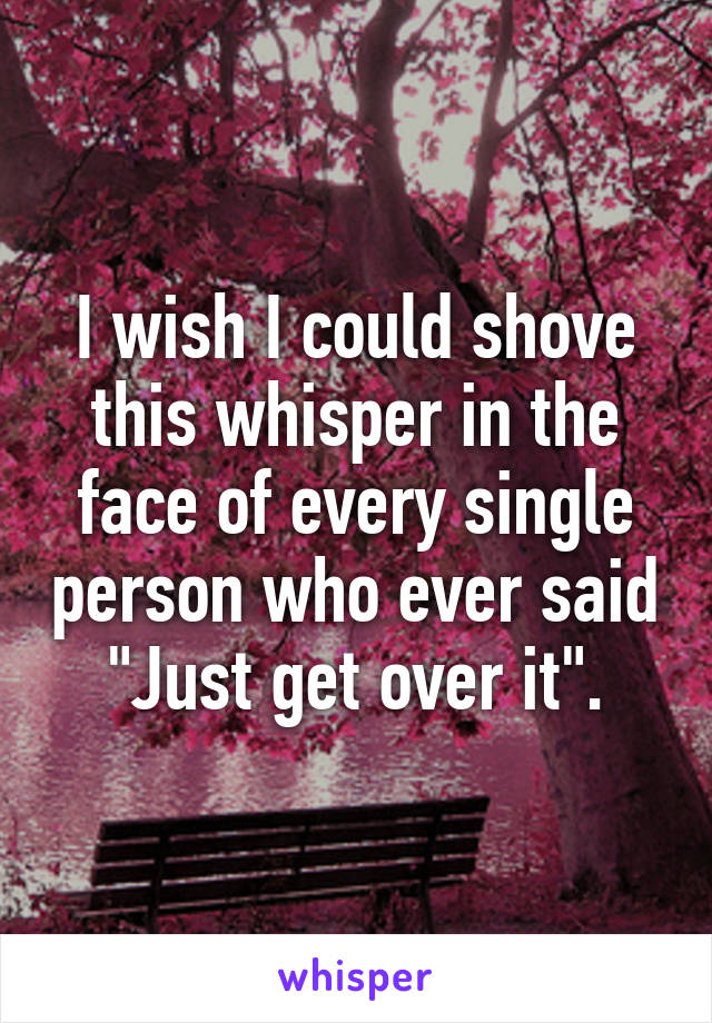 I wish I could shove this whisper in the face of every single person who ever said "Just get over it".