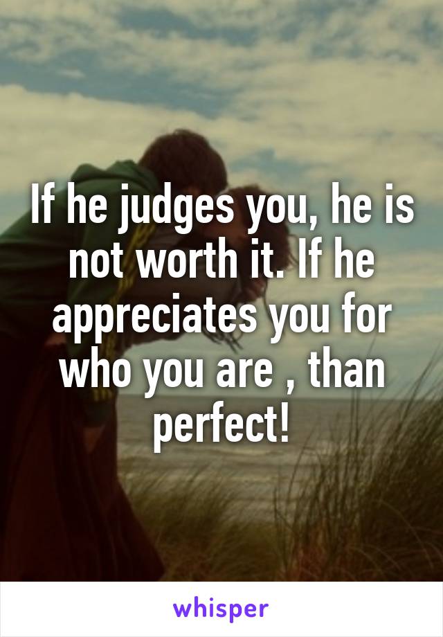 If he judges you, he is not worth it. If he appreciates you for who you are , than perfect!