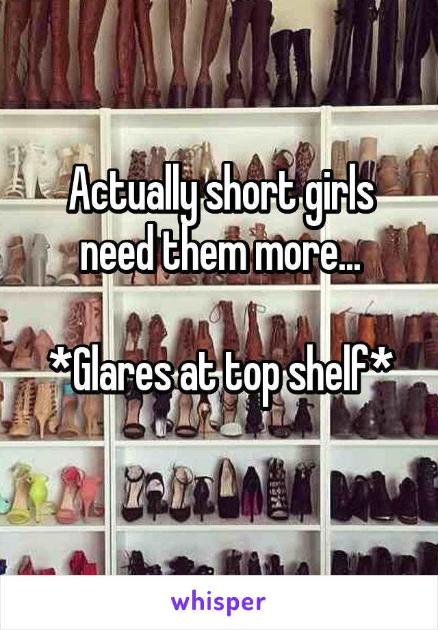 Actually short girls need them more...

*Glares at top shelf*
