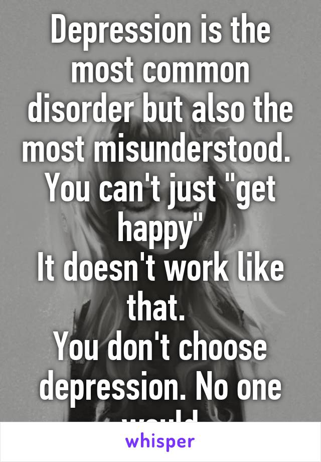 Depression is the most common disorder but also the most misunderstood. 
You can't just "get happy"
It doesn't work like that. 
You don't choose depression. No one would