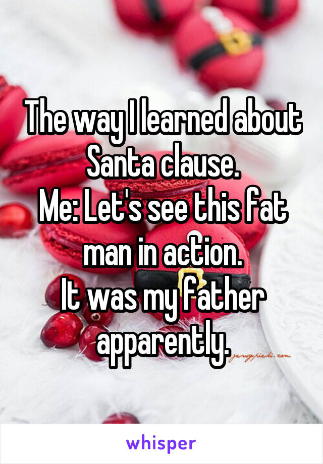 The way I learned about Santa clause.
Me: Let's see this fat man in action.
It was my father apparently.