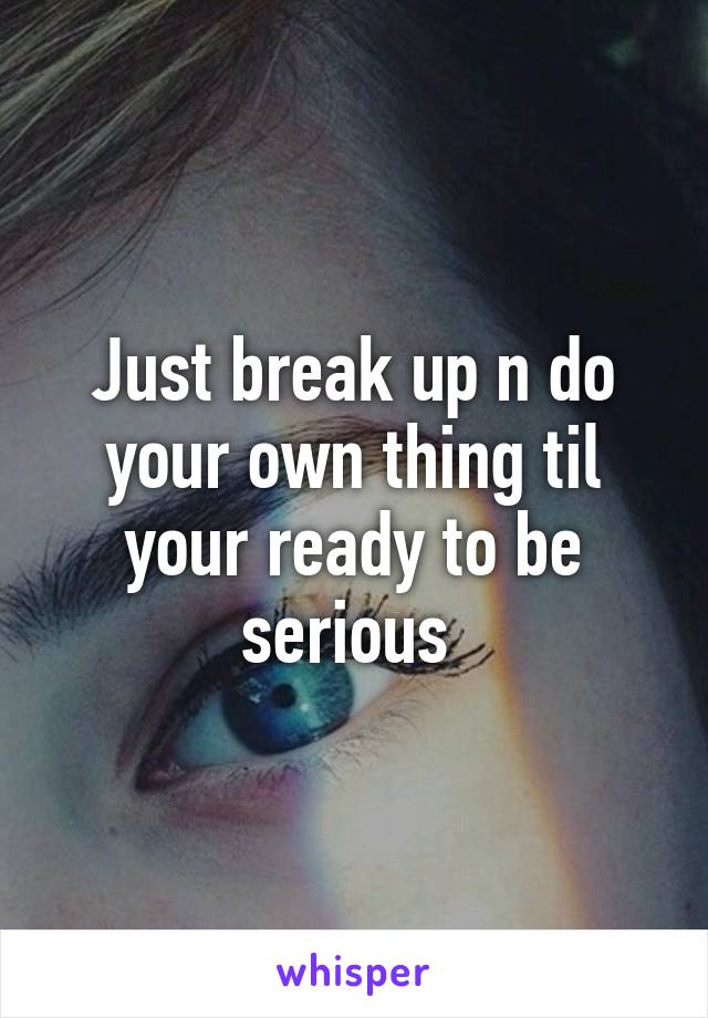 Just break up n do your own thing til your ready to be serious 