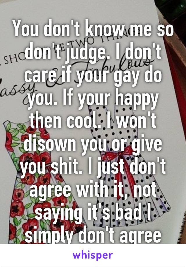 You don't know me so don't judge. I don't care if your gay do you. If your happy then cool. I won't disown you or give you shit. I just don't agree with it, not saying it's bad I simply don't agree