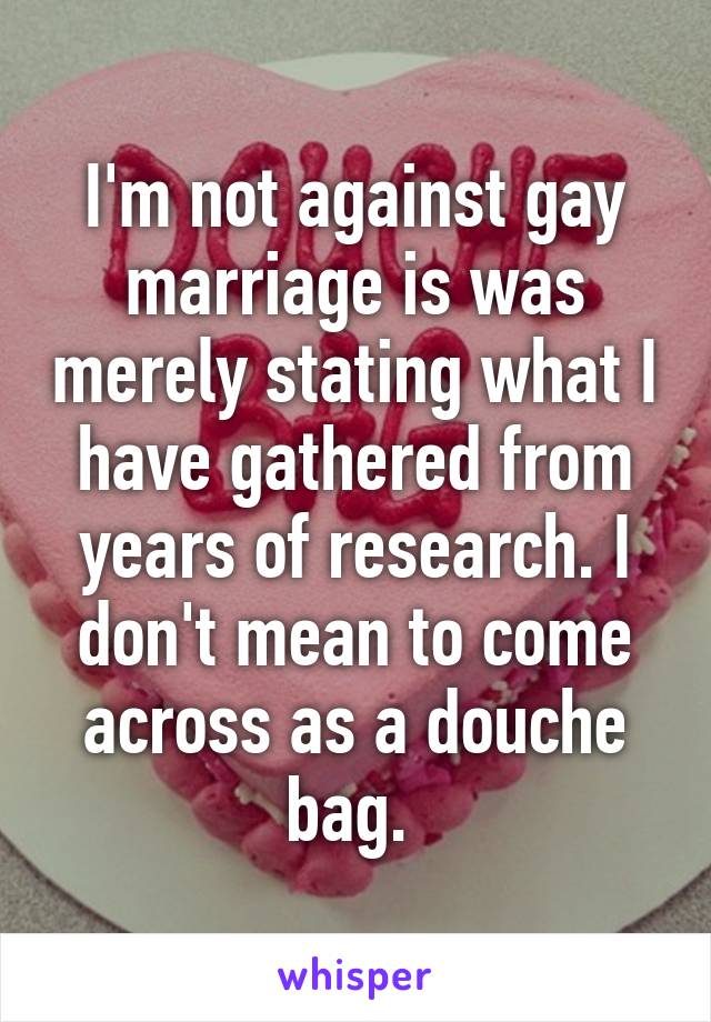 I'm not against gay marriage is was merely stating what I have gathered from years of research. I don't mean to come across as a douche bag. 