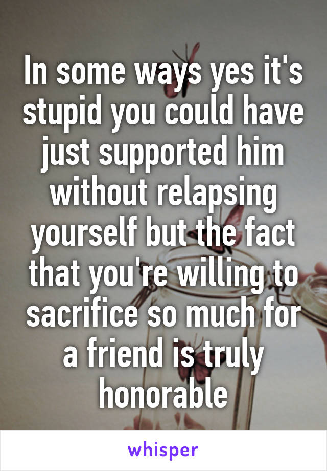 In some ways yes it's stupid you could have just supported him without relapsing yourself but the fact that you're willing to sacrifice so much for a friend is truly honorable