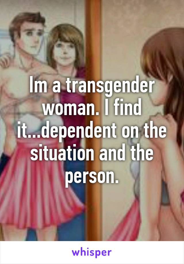 Im a transgender woman. I find it...dependent on the situation and the person.