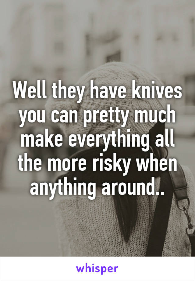 Well they have knives you can pretty much make everything all the more risky when anything around..