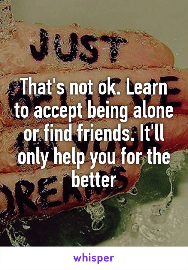 That's not ok. Learn to accept being alone or find friends. It'll only help you for the better