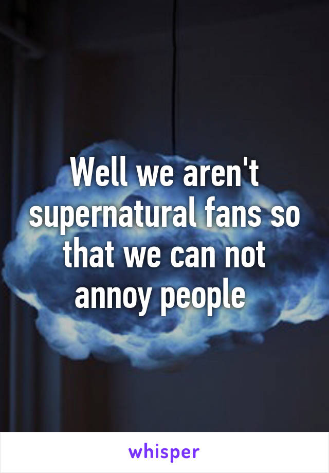 Well we aren't supernatural fans so that we can not annoy people 