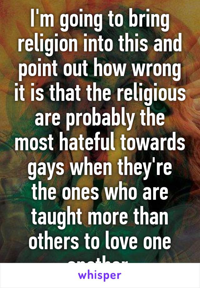 I'm going to bring religion into this and point out how wrong it is that the religious are probably the most hateful towards gays when they're the ones who are taught more than others to love one another.