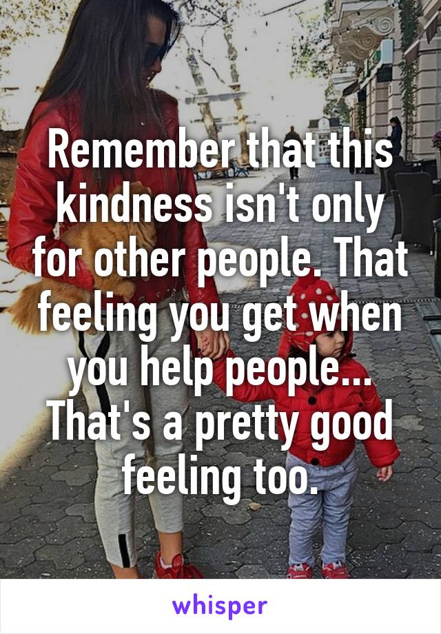 Remember that this kindness isn't only for other people. That feeling you get when you help people... That's a pretty good feeling too.