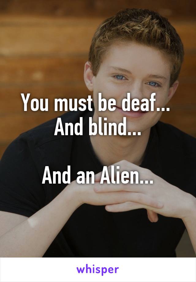 You must be deaf... 
And blind...

And an Alien...