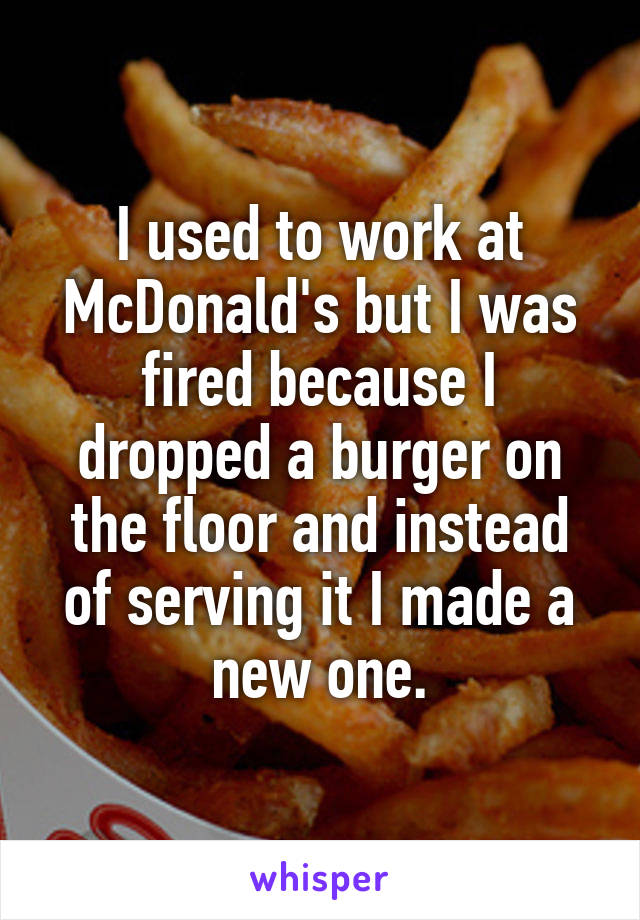 I used to work at McDonald's but I was fired because I dropped a burger on the floor and instead of serving it I made a new one.