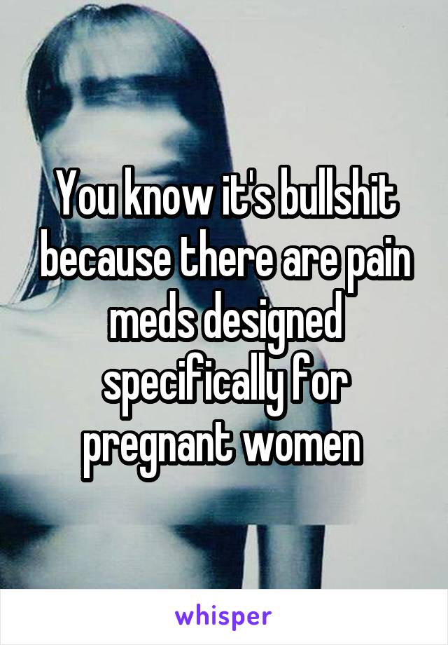 You know it's bullshit because there are pain meds designed specifically for pregnant women 